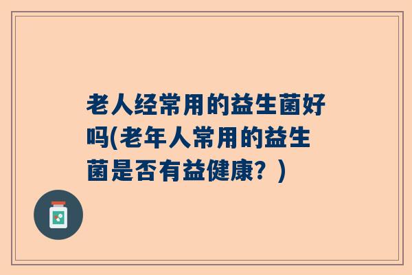 老人经常用的益生菌好吗(老年人常用的益生菌是否有益健康？)
