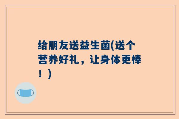 给朋友送益生菌(送个营养好礼，让身体更棒！)