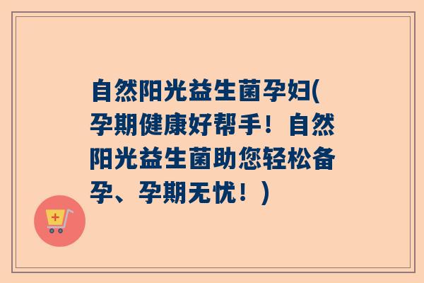 自然阳光益生菌孕妇(孕期健康好帮手！自然阳光益生菌助您轻松备孕、孕期无忧！)