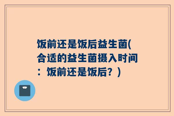 饭前还是饭后益生菌(合适的益生菌摄入时间：饭前还是饭后？)