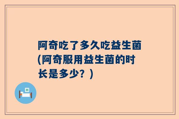 阿奇吃了多久吃益生菌(阿奇服用益生菌的时长是多少？)