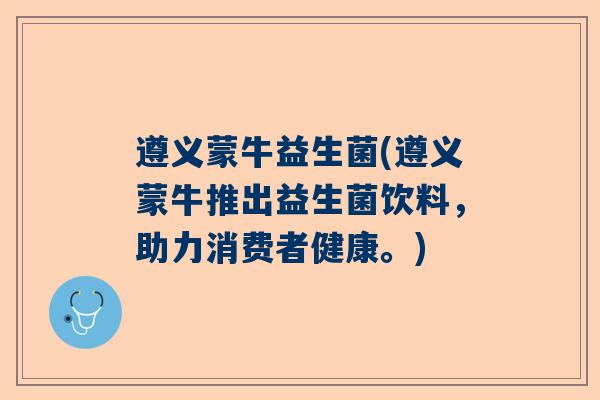 遵义蒙牛益生菌(遵义蒙牛推出益生菌饮料，助力消费者健康。)