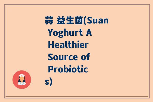蒜 益生菌(Suan Yoghurt A Healthier Source of Probiotics)