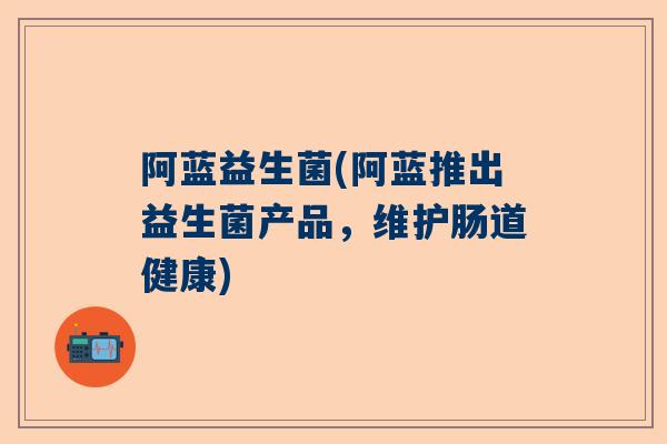阿蓝益生菌(阿蓝推出益生菌产品，维护肠道健康)
