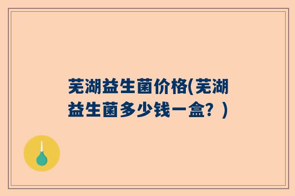 芜湖益生菌价格(芜湖益生菌多少钱一盒？)