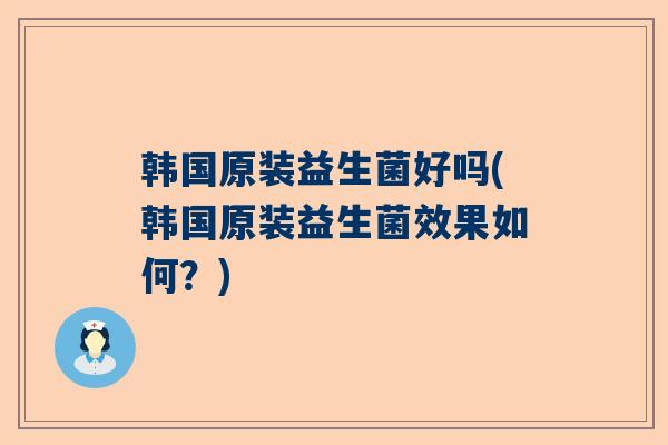 韩国原装益生菌好吗(韩国原装益生菌效果如何？)