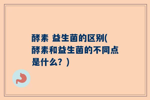 酵素 益生菌的区别(酵素和益生菌的不同点是什么？)