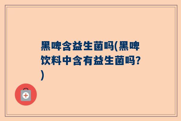 黑啤含益生菌吗(黑啤饮料中含有益生菌吗？)