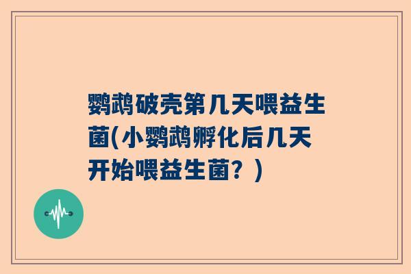 鹦鹉破壳第几天喂益生菌(小鹦鹉孵化后几天开始喂益生菌？)