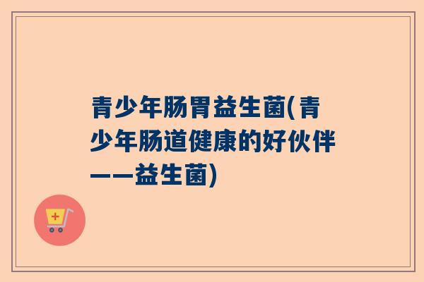 青少年肠胃益生菌(青少年肠道健康的好伙伴——益生菌)