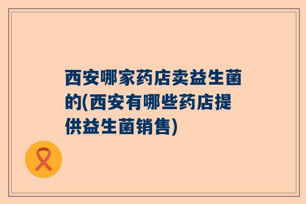 西安哪家药店卖益生菌的(西安有哪些药店提供益生菌销售)