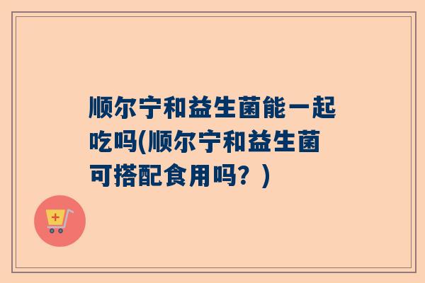 顺尔宁和益生菌能一起吃吗(顺尔宁和益生菌可搭配食用吗？)