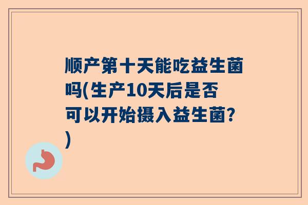 顺产第十天能吃益生菌吗(生产10天后是否可以开始摄入益生菌？)