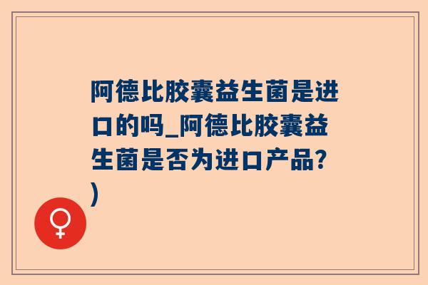 阿德比胶囊益生菌是进口的吗_阿德比胶囊益生菌是否为进口产品？)