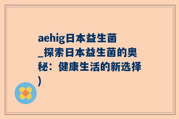 aehig日本益生菌_探索日本益生菌的奥秘：健康生活的新选择)