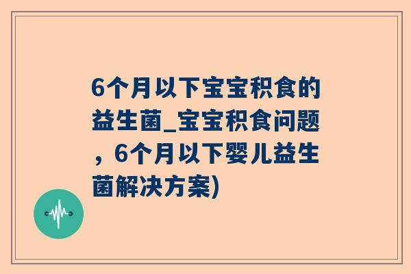 6个月以下宝宝积食的益生菌_宝宝积食问题，6个月以下婴儿益生菌解决方案)