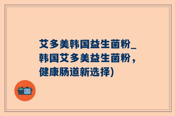 艾多美韩国益生菌粉_韩国艾多美益生菌粉，健康肠道新选择)