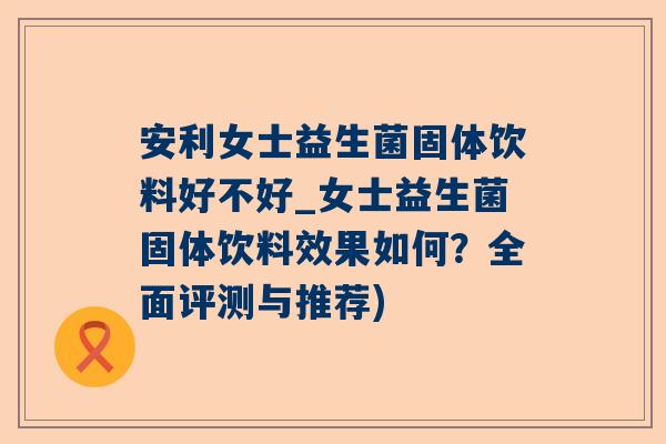 安利女士益生菌固体饮料好不好_女士益生菌固体饮料效果如何？全面评测与推荐)