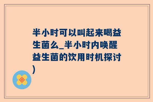 半小时可以叫起来喝益生菌么_半小时内唤醒益生菌的饮用时机探讨)