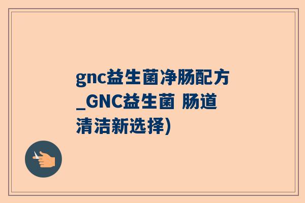 gnc益生菌净肠配方_GNC益生菌 肠道清洁新选择)