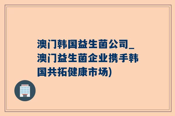 澳门韩国益生菌公司_澳门益生菌企业携手韩国共拓健康市场)