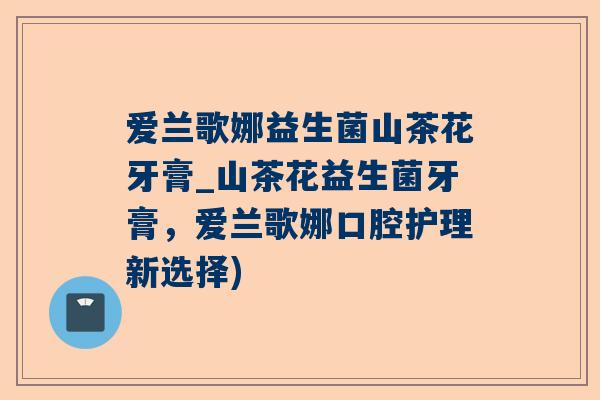 爱兰歌娜益生菌山茶花牙膏_山茶花益生菌牙膏，爱兰歌娜口腔护理新选择)