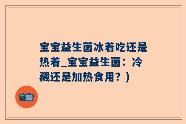 宝宝益生菌冰着吃还是热着_宝宝益生菌：冷藏还是加热食用？)