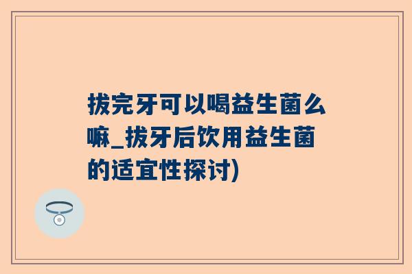 拔完牙可以喝益生菌么嘛_拔牙后饮用益生菌的适宜性探讨)