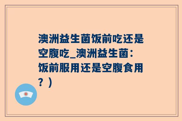 澳洲益生菌饭前吃还是空腹吃_澳洲益生菌：饭前服用还是空腹食用？)