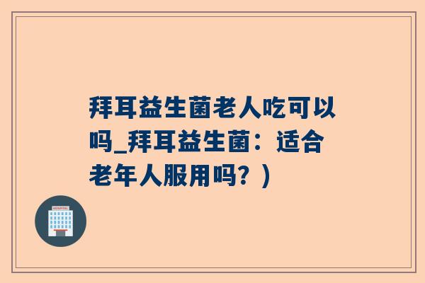 拜耳益生菌老人吃可以吗_拜耳益生菌：适合老年人服用吗？)