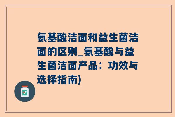 氨基酸洁面和益生菌洁面的区别_氨基酸与益生菌洁面产品：功效与选择指南)