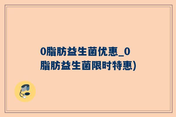 0脂肪益生菌优惠_0脂肪益生菌限时特惠)