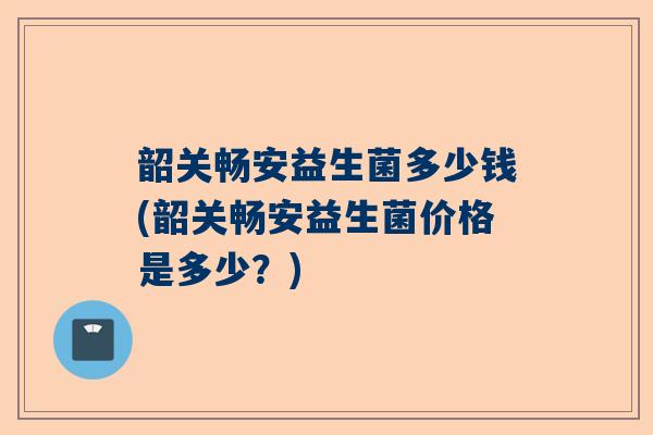 韶关畅安益生菌多少钱(韶关畅安益生菌价格是多少？)