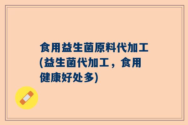 食用益生菌原料代加工(益生菌代加工，食用健康好处多)