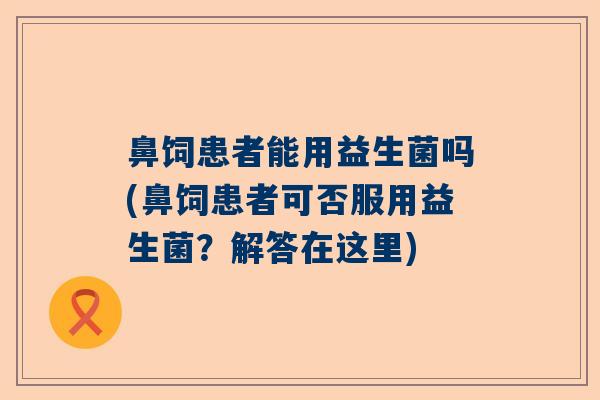 鼻饲患者能用益生菌吗(鼻饲患者可否服用益生菌？解答在这里)