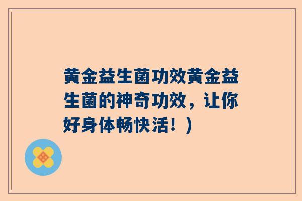 黄金益生菌功效黄金益生菌的神奇功效，让你好身体畅快活！)