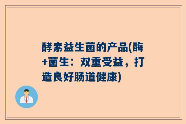 酵素益生菌的产品(酶+菌生：双重受益，打造良好肠道健康)
