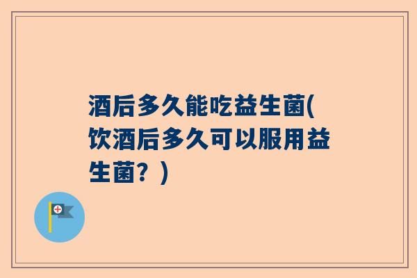 酒后多久能吃益生菌(饮酒后多久可以服用益生菌？)