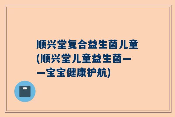 顺兴堂复合益生菌儿童(顺兴堂儿童益生菌——宝宝健康护航)