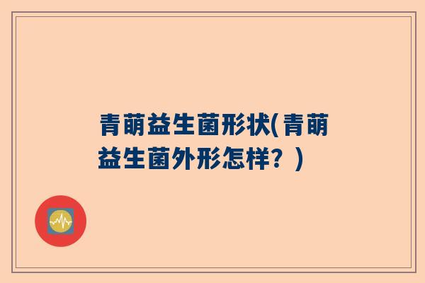 青萌益生菌形状(青萌益生菌外形怎样？)