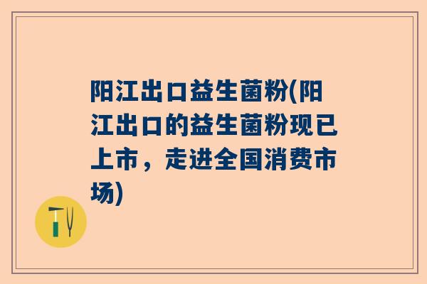 阳江出口益生菌粉(阳江出口的益生菌粉现已上市，走进全国消费市场)