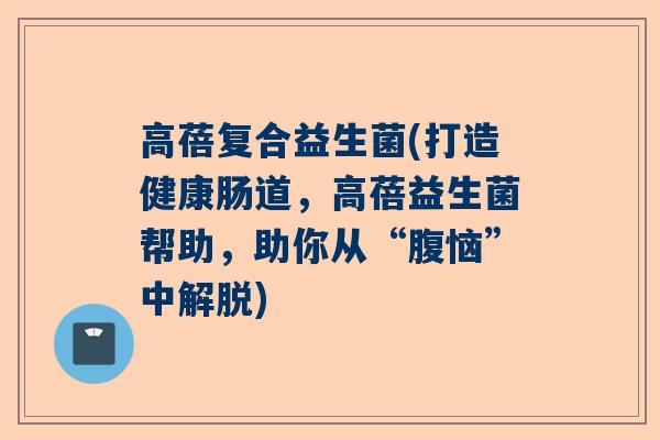 高蓓复合益生菌(打造健康肠道，高蓓益生菌帮助，助你从“腹恼”中解脱)