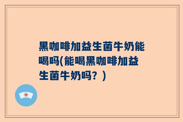 黑咖啡加益生菌牛奶能喝吗(能喝黑咖啡加益生菌牛奶吗？)