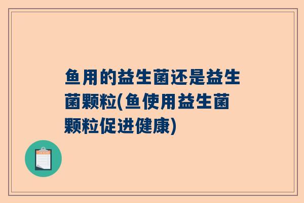 鱼用的益生菌还是益生菌颗粒(鱼使用益生菌颗粒促进健康)