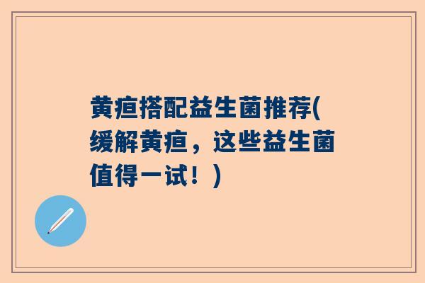 黄疸搭配益生菌推荐(缓解黄疸，这些益生菌值得一试！)