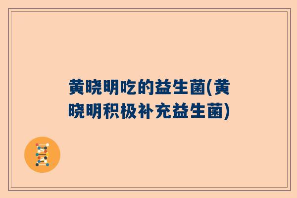 黄晓明吃的益生菌(黄晓明积极补充益生菌)