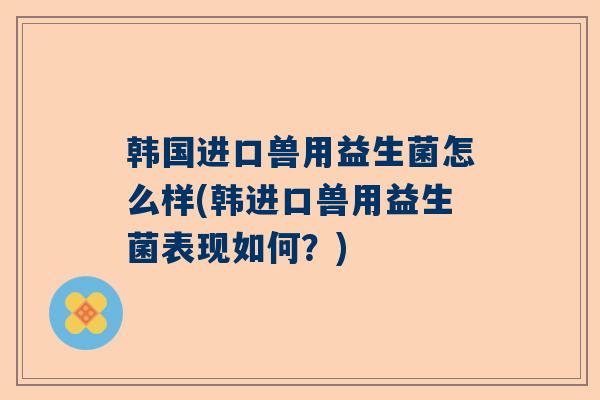 韩国进口兽用益生菌怎么样(韩进口兽用益生菌表现如何？)