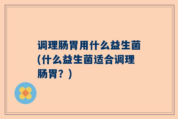 调理肠胃用什么益生菌(什么益生菌适合调理肠胃？)