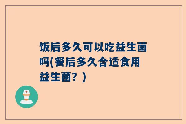 饭后多久可以吃益生菌吗(餐后多久合适食用益生菌？)
