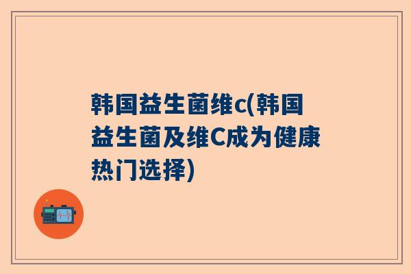 韩国益生菌维c(韩国益生菌及维C成为健康热门选择)